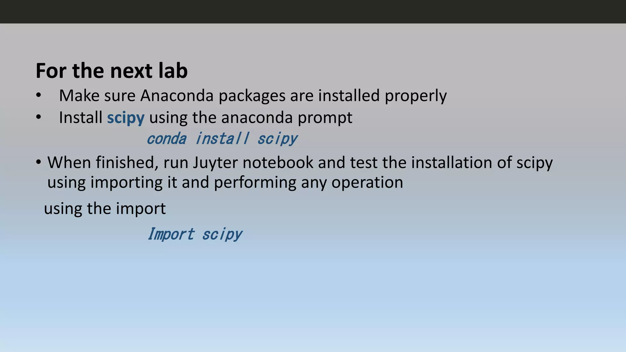 For the next lab
• Make sure Anaconda packages are installed properly
• Install scipy using the anaconda prompt
conda install scipy
• When finished, run Juyter notebook and test the installation of scipy
using importing it and performing any operation
using the import
Import scipy
 