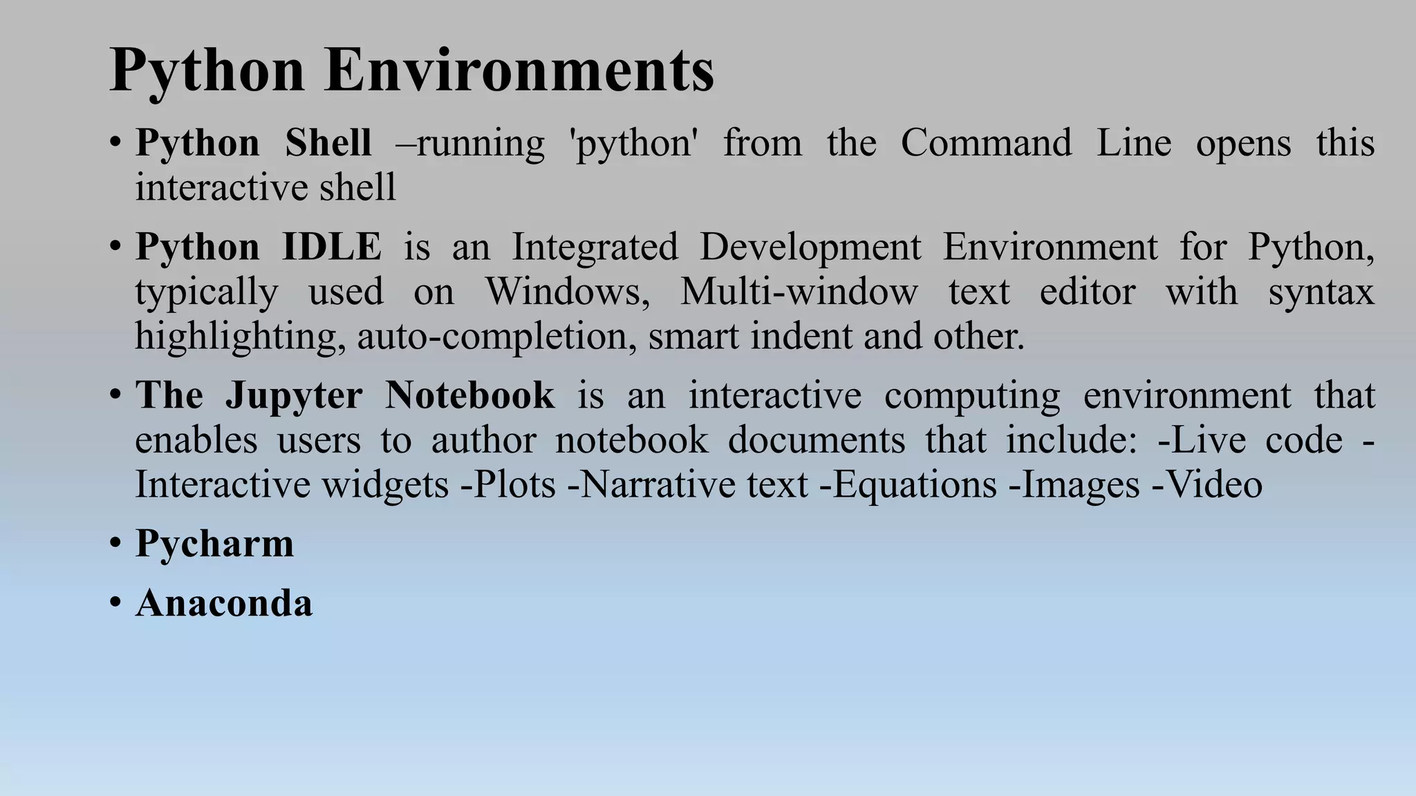 Python Environments
• Python Shell –running 'python' from the Command Line opens this
interactive shell
• Python IDLE is an Integrated Development Environment for Python,
typically used on Windows, Multi-window text editor with syntax
highlighting, auto-completion, smart indent and other.
• The Jupyter Notebook is an interactive computing environment that
enables users to author notebook documents that include: -Live code -
Interactive widgets -Plots -Narrative text -Equations -Images -Video
• Pycharm
• Anaconda
 
