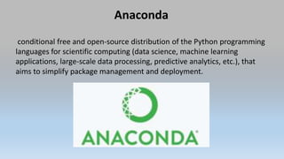 Anaconda
conditional free and open-source distribution of the Python programming
languages for scientific computing (data science, machine learning
applications, large-scale data processing, predictive analytics, etc.), that
aims to simplify package management and deployment.
 
