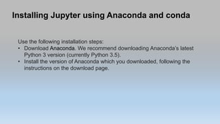 Installing Jupyter using Anaconda and conda
Use the following installation steps:
• Download Anaconda. We recommend downloading Anaconda’s latest
Python 3 version (currently Python 3.5).
• Install the version of Anaconda which you downloaded, following the
instructions on the download page.
 