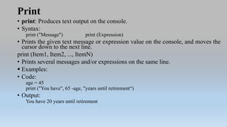 Print
• print: Produces text output on the console.
• Syntax:
print ("Message") print (Expression)
• Prints the given text message or expression value on the console, and moves the
cursor down to the next line.
print (Item1, Item2, ..., ItemN)
• Prints several messages and/or expressions on the same line.
 Examples:
• Code:
age = 45
print ("You have", 65 -age, "years until retirement“)
• Output:
You have 20 years until retirement
 