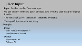User Input
• input: Reads a number from user input.
• We can instruct Python to pause and read data from the user using the input()
function
• You can assign (store) the result of input into a variable.
• The input() function returns a string
Example:
• Code:
name = input('Who are you?')
print('Welcome', name)
• Output:
Who are you? Ali
Welcome Ali
 