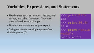 Variables, Expressions, and Statements
• Fixed values such as numbers, letters, and
strings, are called “constants” because
their value does not change
• Numeric constants are as you expect
• String constants use single quotes (') or
double quotes (")
 