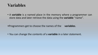 Variables
• A variable is a named place in the memory where a programmer can
store data and later retrieve the data using the variable “name”.
•Programmers get to choose the names of the variables.
• You can change the contents of a variable in a later statement.
 