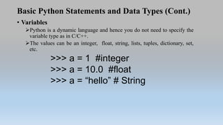 Basic Python Statements and Data Types (Cont.)
• Variables
Python is a dynamic language and hence you do not need to specify the
variable type as in C/C++.
The values can be an integer, float, string, lists, tuples, dictionary, set,
etc.
>>> a = 1 #integer
>>> a = 10.0 #float
>>> a = “hello” # String
 