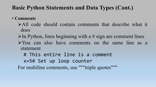 Basic Python Statements and Data Types (Cont.)
• Comments
All code should contain comments that describe what it
does
In Python, lines beginning with a # sign are comment lines
You can also have comments on the same line as a
statement
# This entire line is a comment
x=5# Set up loop counter
For multiline comments, use """triple quotes"""
 