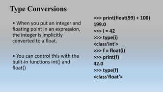 Type Conversions
• When you put an integer and
floating point in an expression,
the integer is implicitly
converted to a float.
• You can control this with the
built-in functions int() and
float()
>>> print(float(99) + 100)
199.0
>>> i = 42
>>> type(i)
<class'int'>
>>> f = float(i)
>>> print(f)
42.0
>>> type(f)
<class'float'>
 