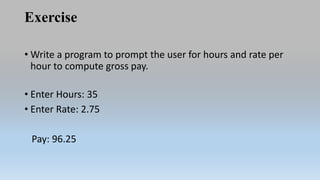 Exercise
• Write a program to prompt the user for hours and rate per
hour to compute gross pay.
• Enter Hours: 35
• Enter Rate: 2.75
Pay: 96.25
 