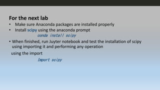 For the next lab
• Make sure Anaconda packages are installed properly
• Install scipy using the anaconda prompt
conda install scipy
• When finished, run Juyter notebook and test the installation of scipy
using importing it and performing any operation
using the import
Import scipy
 