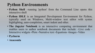 Python Environments
• Python Shell –running 'python' from the Command Line opens this
interactive shell
• Python IDLE is an Integrated Development Environment for Python,
typically used on Windows, Multi-window text editor with syntax
highlighting, auto-completion, smart indent and other.
• The Jupyter Notebook is an interactive computing environment that
enables users to author notebook documents that include: -Live code -
Interactive widgets -Plots -Narrative text -Equations -Images -Video
• Pycharm
• Anaconda
 