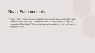 React Fundamentals
∙ React Native runs on React, a popular open-source library for building user
interfaces with JavaScript. To make the most of React Native, it helps to
understand React itself. This section can get you started or can serve as a
refresher course.
 