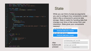 State
While you can think of props as arguments
you use to configure how components render,
state is like a component’s personal data
storage. State is useful for handling data that
changes over time or that comes from user
interaction. State gives your components
memory!
After
buttons are
pressed
 