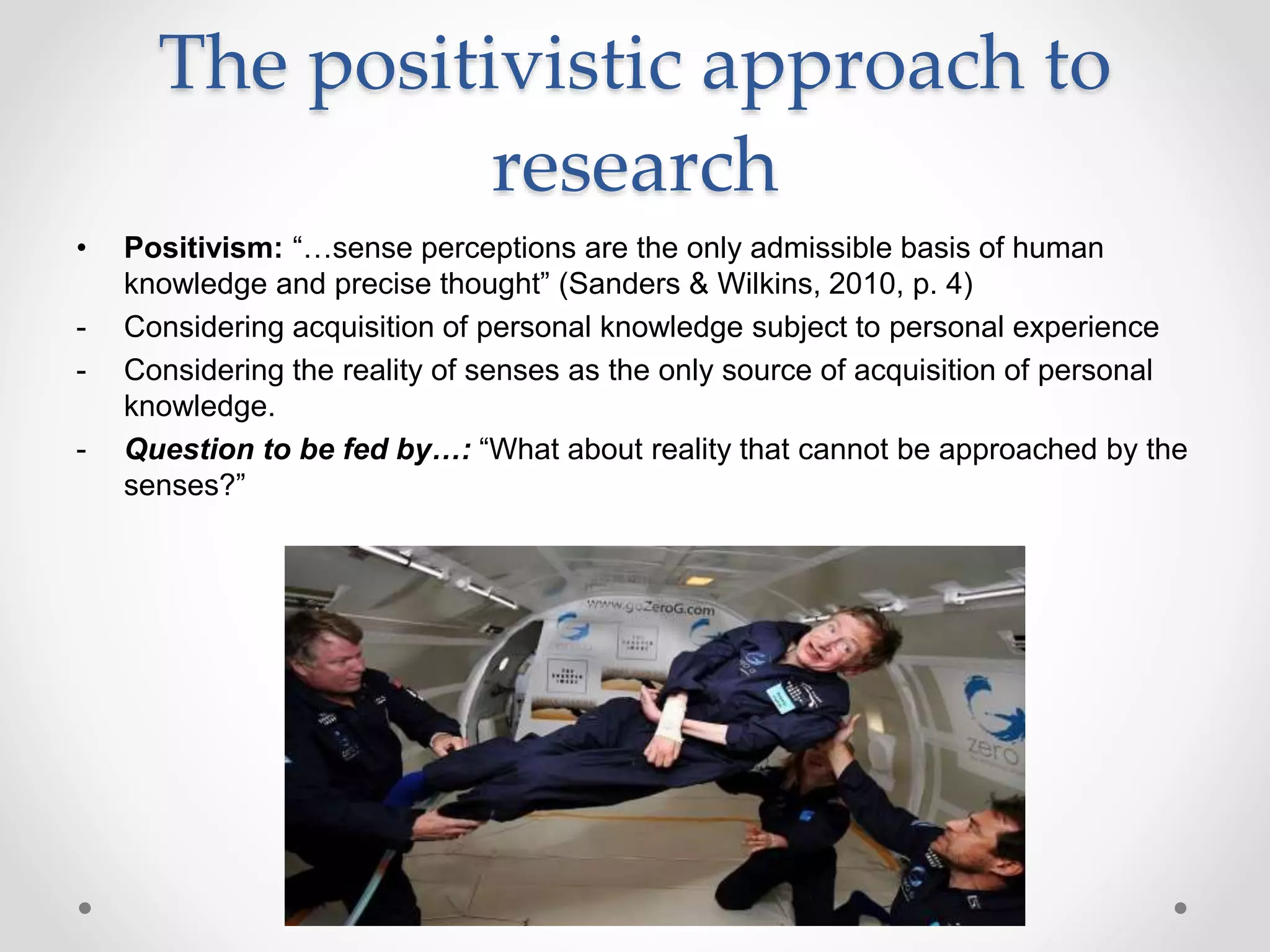 The positivistic approach to
research
• Positivism: “…sense perceptions are the only admissible basis of human
knowledge and precise thought” (Sanders & Wilkins, 2010, p. 4)
- Considering acquisition of personal knowledge subject to personal experience
- Considering the reality of senses as the only source of acquisition of personal
knowledge.
- Question to be fed by…: “What about reality that cannot be approached by the
senses?”
 