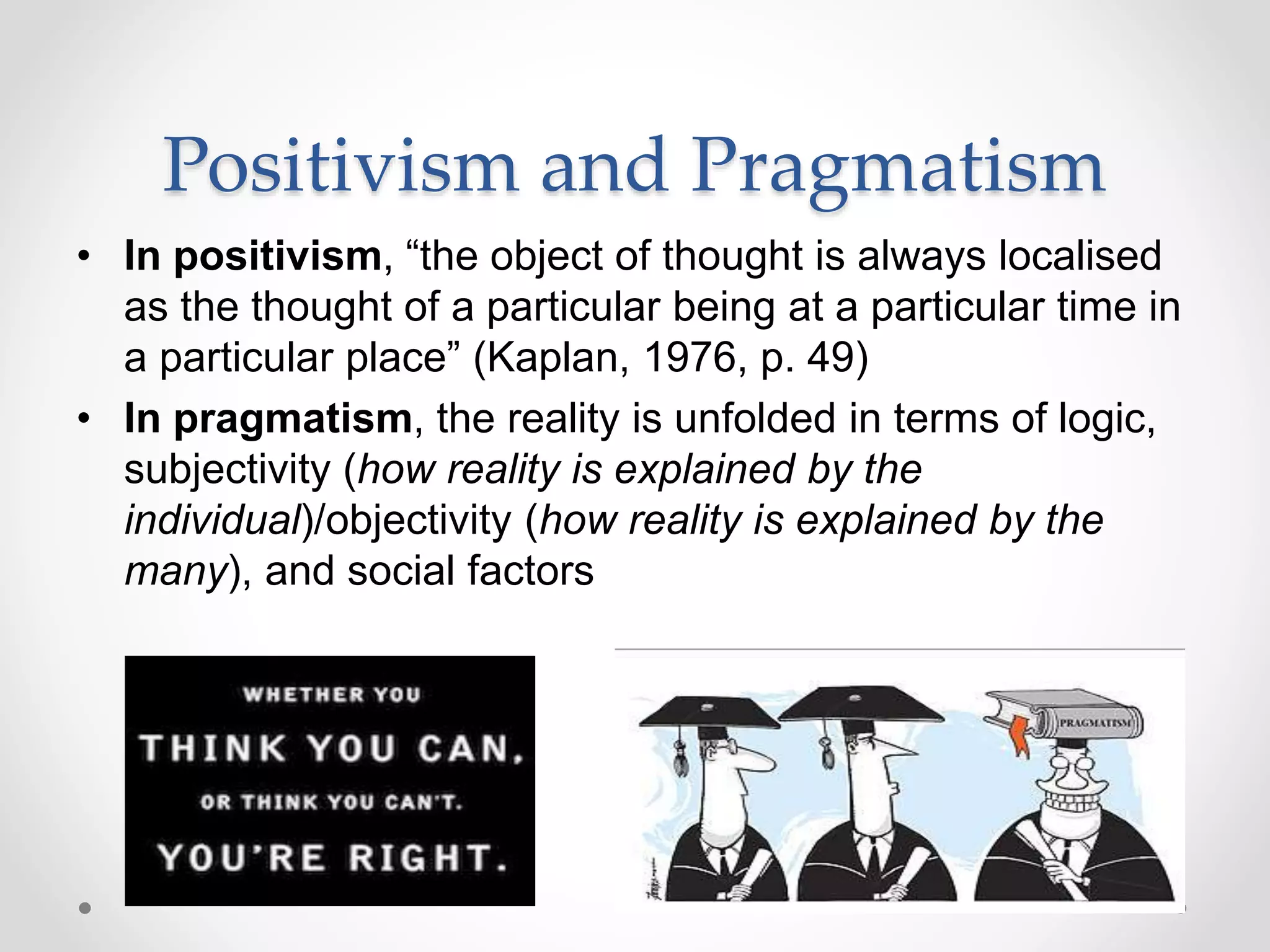 Positivism and Pragmatism
• In positivism, “the object of thought is always localised
as the thought of a particular being at a particular time in
a particular place” (Kaplan, 1976, p. 49)
• In pragmatism, the reality is unfolded in terms of logic,
subjectivity (how reality is explained by the
individual)/objectivity (how reality is explained by the
many), and social factors
 