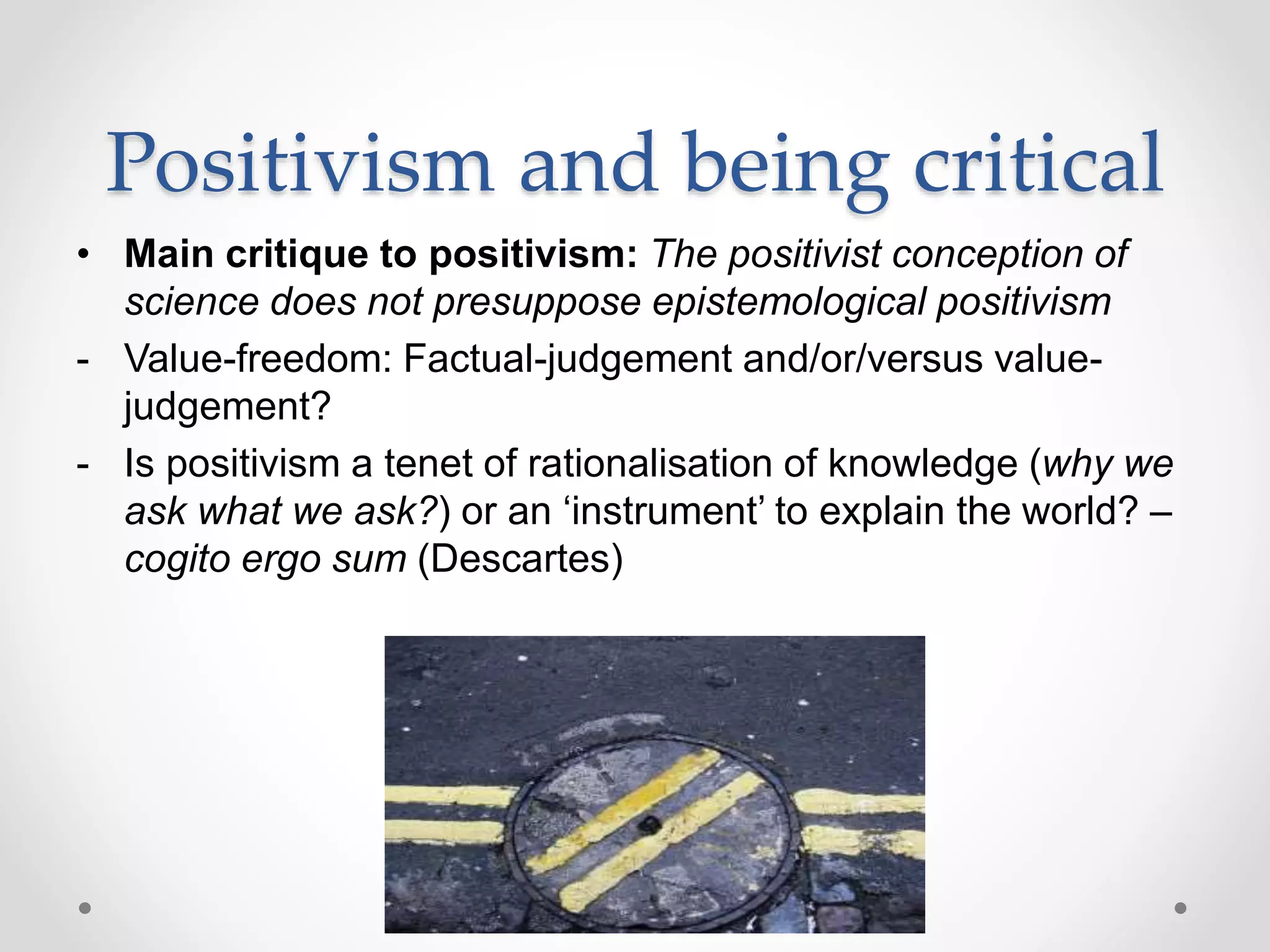 Positivism and being critical
• Main critique to positivism: The positivist conception of
science does not presuppose epistemological positivism
- Value-freedom: Factual-judgement and/or/versus value-
judgement?
- Is positivism a tenet of rationalisation of knowledge (why we
ask what we ask?) or an ‘instrument’ to explain the world? –
cogito ergo sum (Descartes)
 