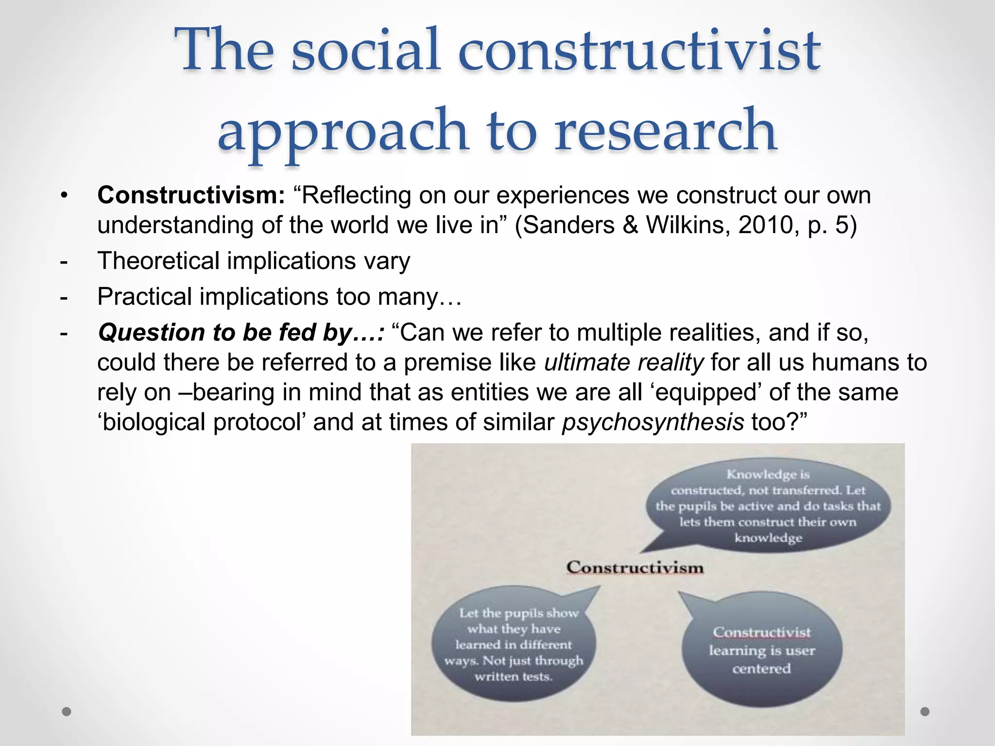 The social constructivist
approach to research
• Constructivism: “Reflecting on our experiences we construct our own
understanding of the world we live in” (Sanders & Wilkins, 2010, p. 5)
- Theoretical implications vary
- Practical implications too many…
- Question to be fed by…: “Can we refer to multiple realities, and if so,
could there be referred to a premise like ultimate reality for all us humans to
rely on –bearing in mind that as entities we are all ‘equipped’ of the same
‘biological protocol’ and at times of similar psychosynthesis too?”
 