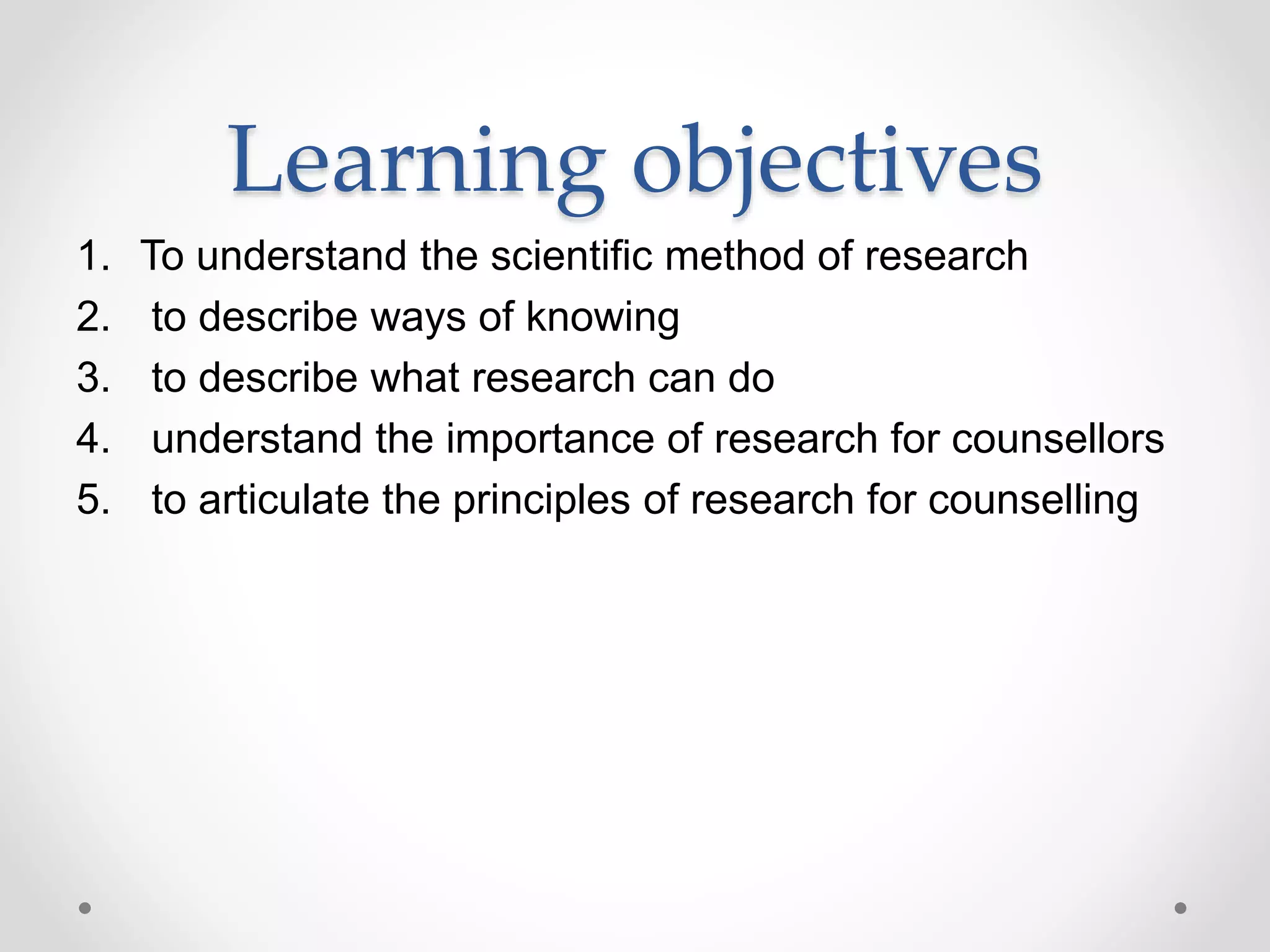 Learning objectives
1. To understand the scientific method of research
2. to describe ways of knowing
3. to describe what research can do
4. understand the importance of research for counsellors
5. to articulate the principles of research for counselling
 