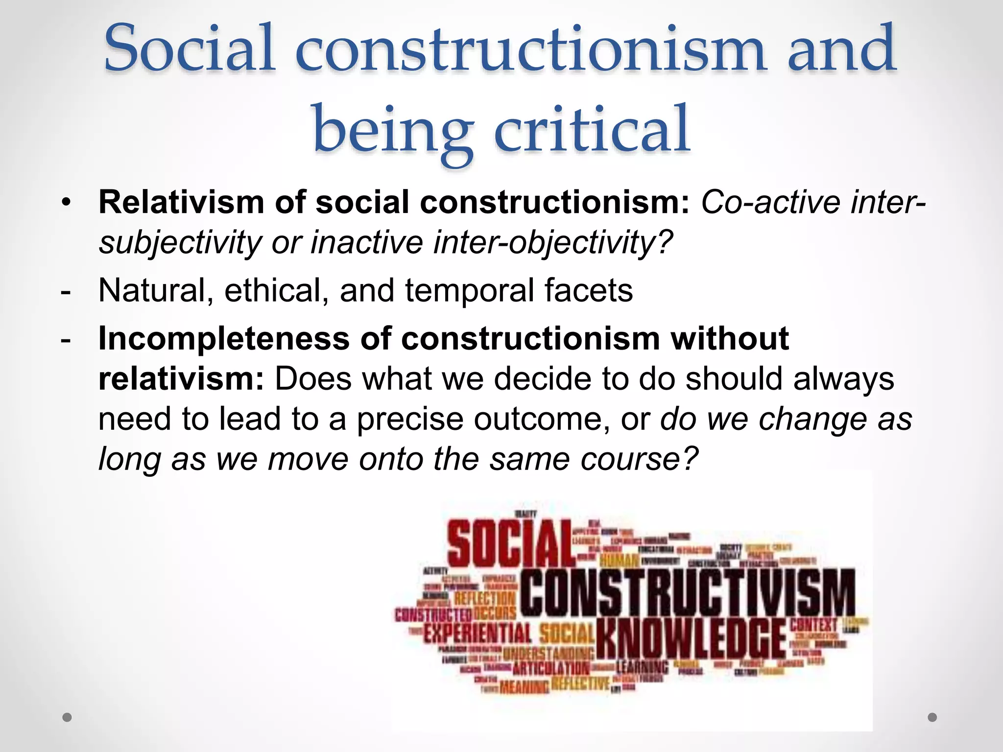 Social constructionism and
being critical
• Relativism of social constructionism: Co-active inter-
subjectivity or inactive inter-objectivity?
- Natural, ethical, and temporal facets
- Incompleteness of constructionism without
relativism: Does what we decide to do should always
need to lead to a precise outcome, or do we change as
long as we move onto the same course?
 