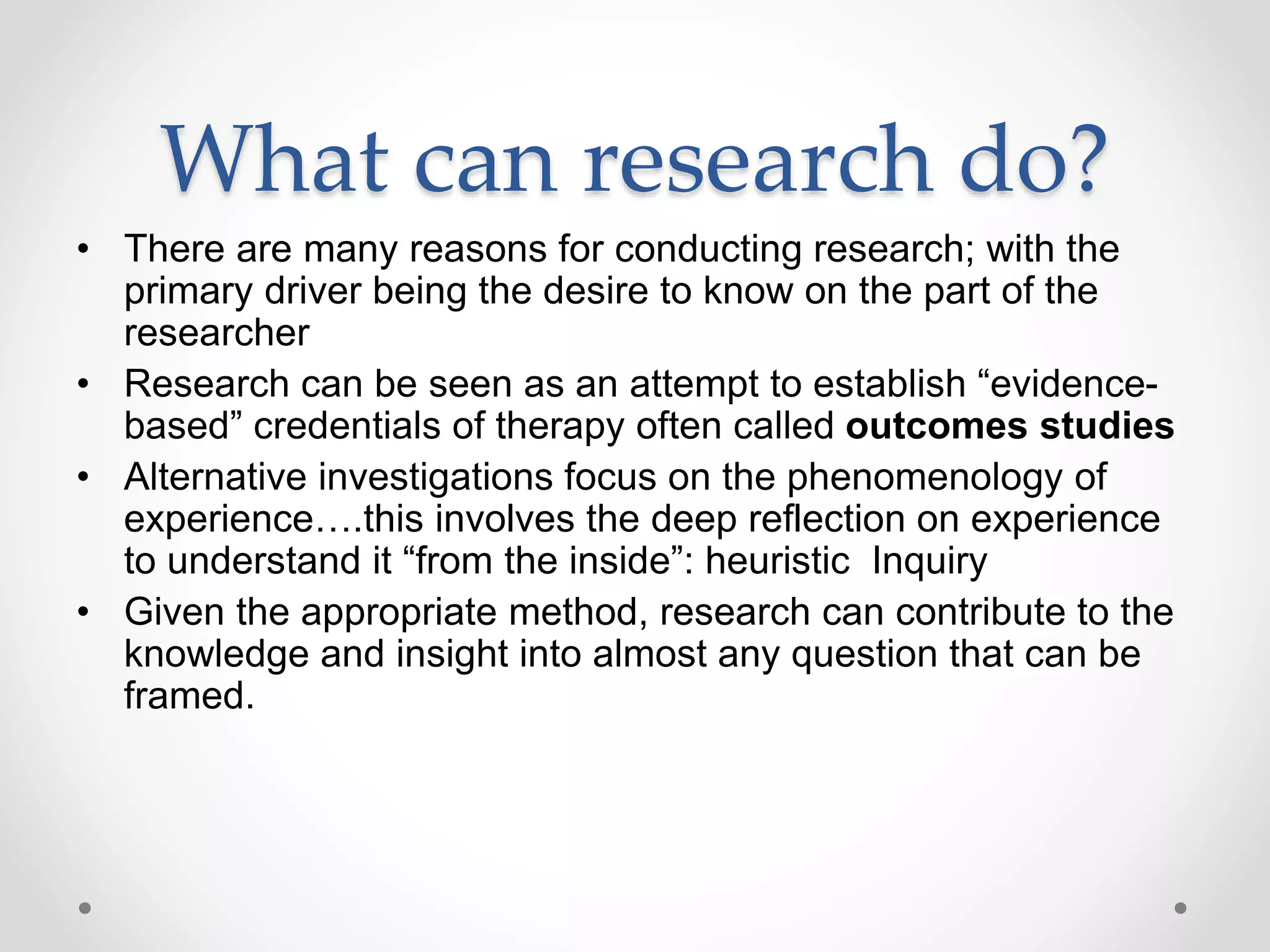 What can research do?
• There are many reasons for conducting research; with the
primary driver being the desire to know on the part of the
researcher
• Research can be seen as an attempt to establish “evidence-
based” credentials of therapy often called outcomes studies
• Alternative investigations focus on the phenomenology of
experience….this involves the deep reflection on experience
to understand it “from the inside”: heuristic Inquiry
• Given the appropriate method, research can contribute to the
knowledge and insight into almost any question that can be
framed.
 