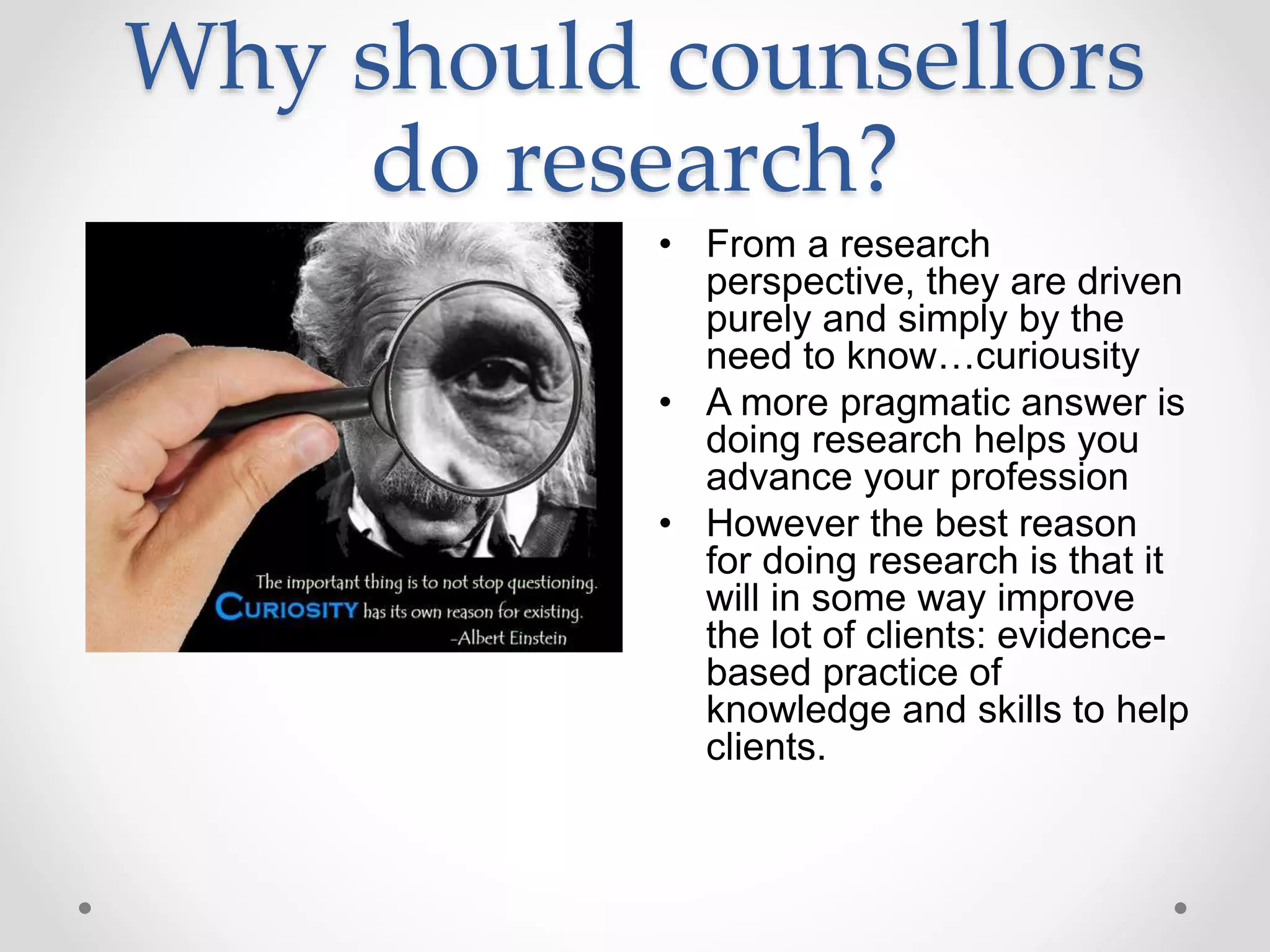 Why should counsellors
do research?
• From a research
perspective, they are driven
purely and simply by the
need to know…curiousity
• A more pragmatic answer is
doing research helps you
advance your profession
• However the best reason
for doing research is that it
will in some way improve
the lot of clients: evidence-
based practice of
knowledge and skills to help
clients.
 