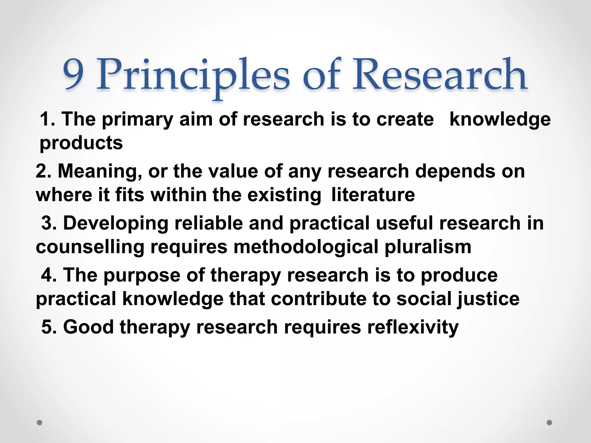 9 Principles of Research
1. The primary aim of research is to create knowledge
products
2. Meaning, or the value of any research depends on
where it fits within the existing literature
3. Developing reliable and practical useful research in
counselling requires methodological pluralism
4. The purpose of therapy research is to produce
practical knowledge that contribute to social justice
5. Good therapy research requires reflexivity
 
