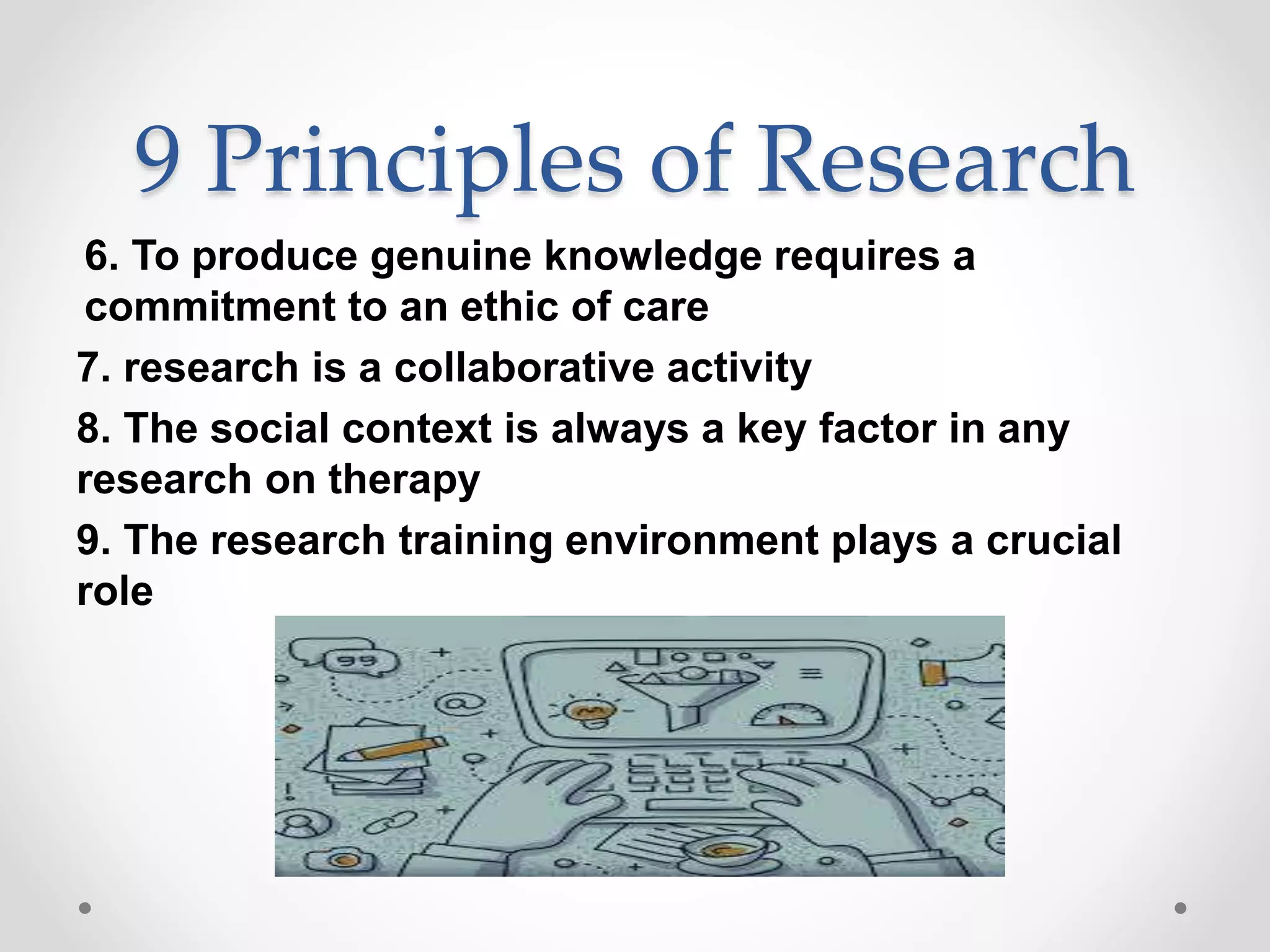 9 Principles of Research
6. To produce genuine knowledge requires a
commitment to an ethic of care
7. research is a collaborative activity
8. The social context is always a key factor in any
research on therapy
9. The research training environment plays a crucial
role
 