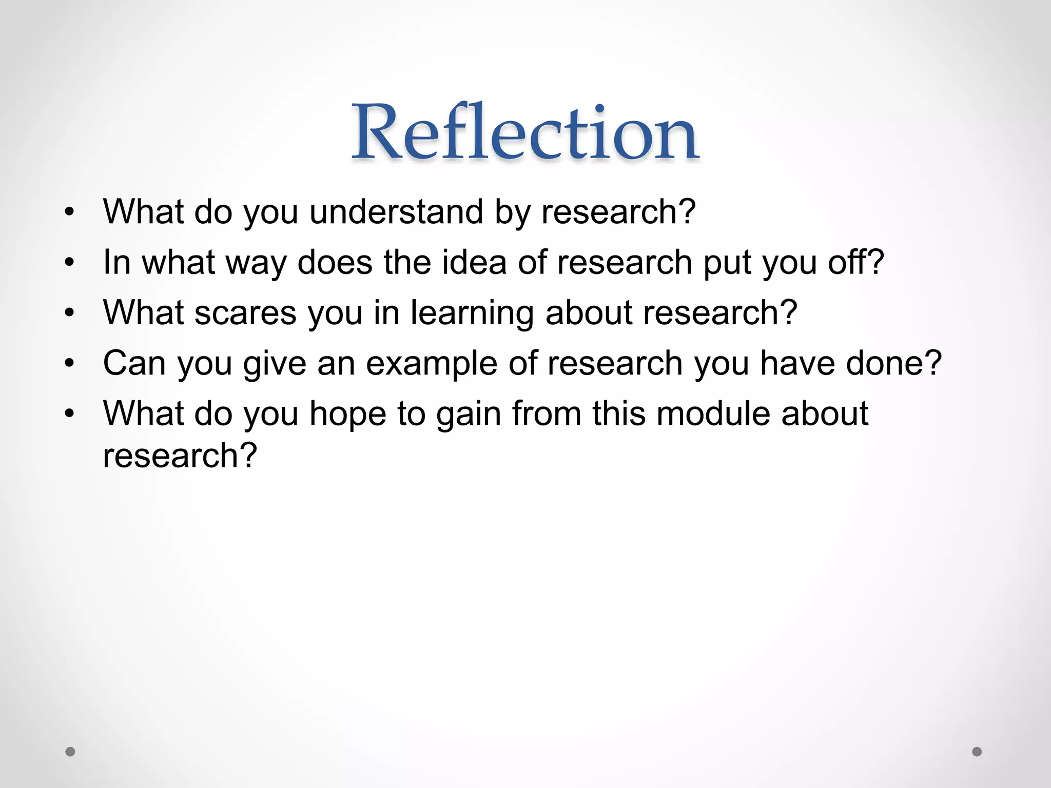 Reflection
• What do you understand by research?
• In what way does the idea of research put you off?
• What scares you in learning about research?
• Can you give an example of research you have done?
• What do you hope to gain from this module about
research?
 