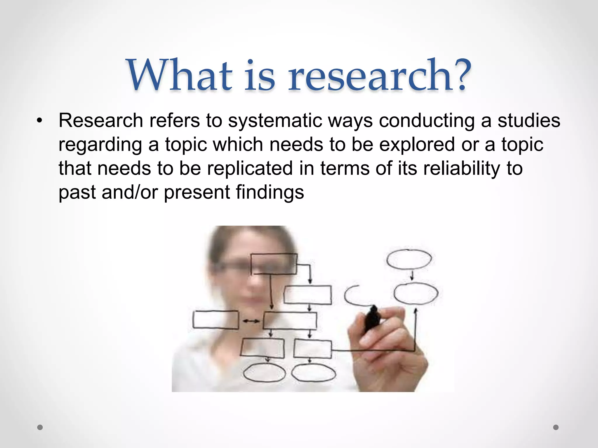 What is research?
• Research refers to systematic ways conducting a studies
regarding a topic which needs to be explored or a topic
that needs to be replicated in terms of its reliability to
past and/or present findings
 