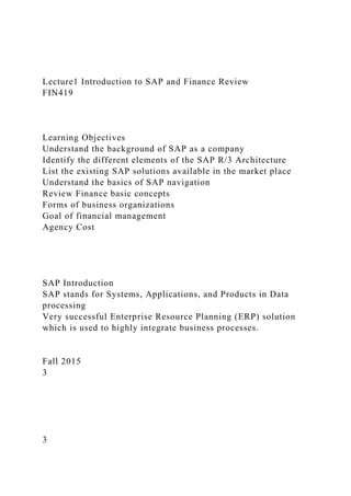 Lecture1 Introduction to SAP and Finance Review
FIN419
Learning Objectives
Understand the background of SAP as a company
Identify the different elements of the SAP R/3 Architecture
List the existing SAP solutions available in the market place
Understand the basics of SAP navigation
Review Finance basic concepts
Forms of business organizations
Goal of financial management
Agency Cost
SAP Introduction
SAP stands for Systems, Applications, and Products in Data
processing
Very successful Enterprise Resource Planning (ERP) solution
which is used to highly integrate business processes.
Fall 2015
3
3
 