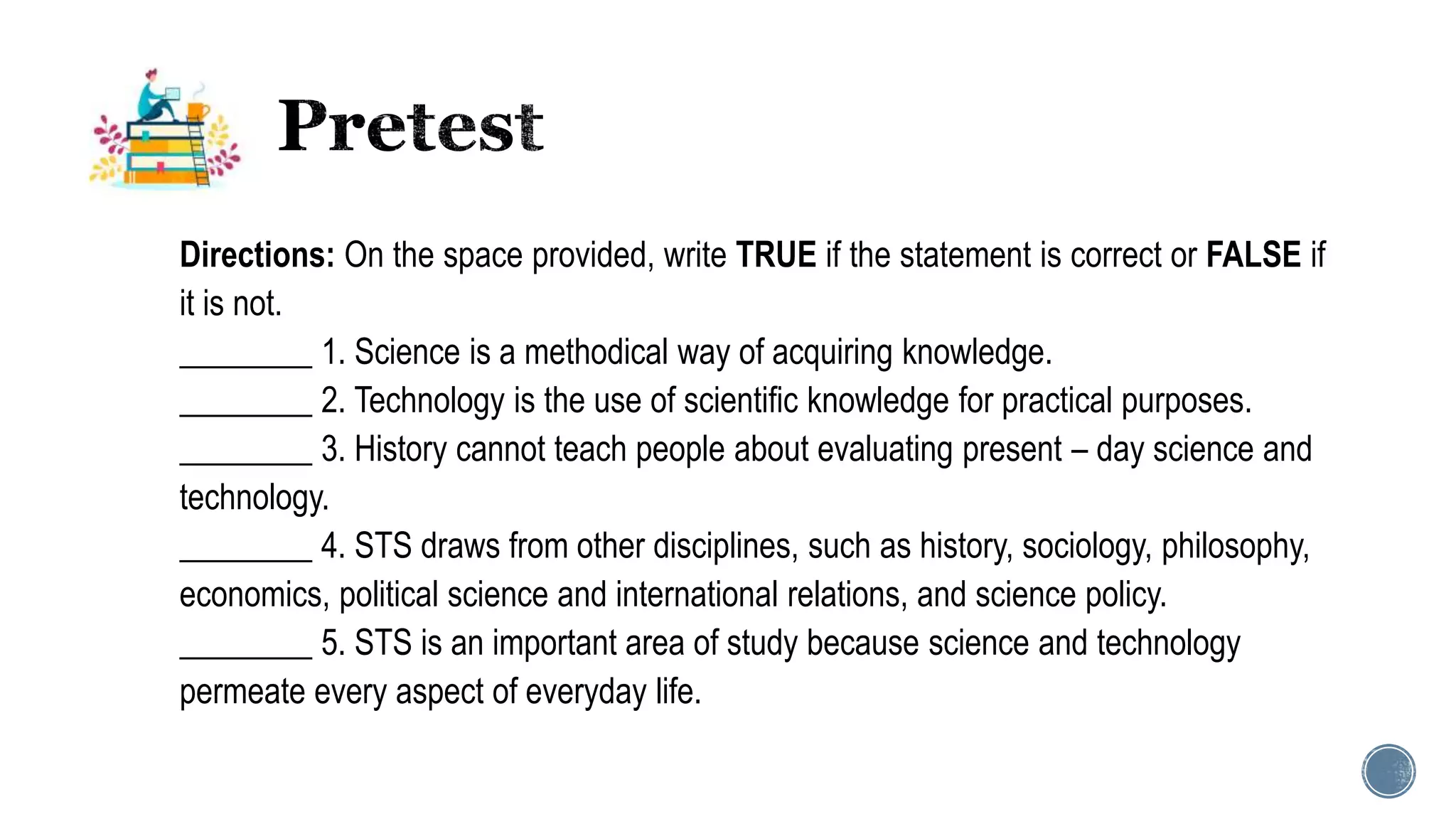 Directions: On the space provided, write TRUE if the statement is correct or FALSE if
it is not.
________ 1. Science is a methodical way of acquiring knowledge.
________ 2. Technology is the use of scientific knowledge for practical purposes.
________ 3. History cannot teach people about evaluating present – day science and
technology.
________ 4. STS draws from other disciplines, such as history, sociology, philosophy,
economics, political science and international relations, and science policy.
________ 5. STS is an important area of study because science and technology
permeate every aspect of everyday life.
 