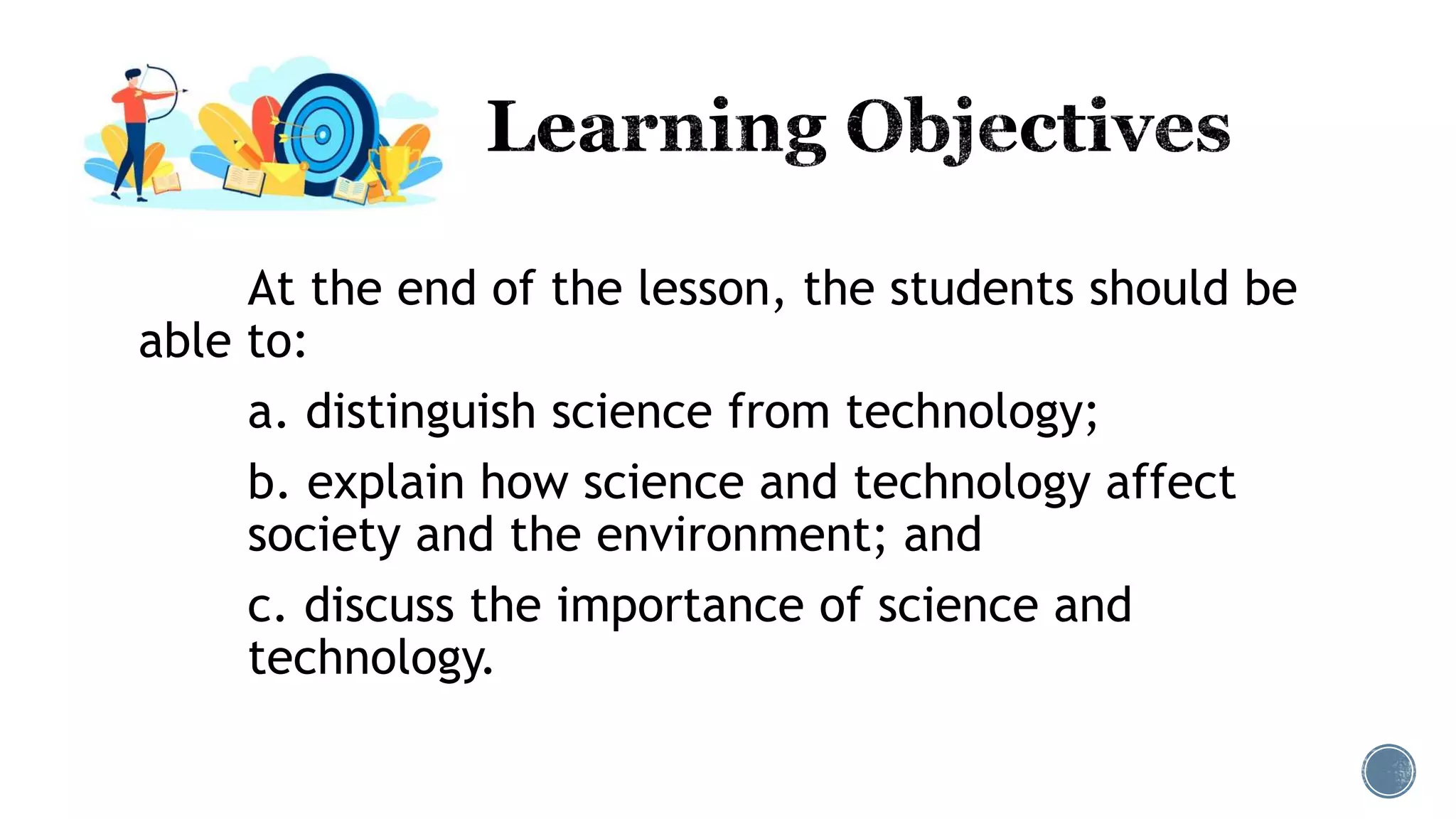 At the end of the lesson, the students should be
able to:
a. distinguish science from technology;
b. explain how science and technology affect
society and the environment; and
c. discuss the importance of science and
technology.
 