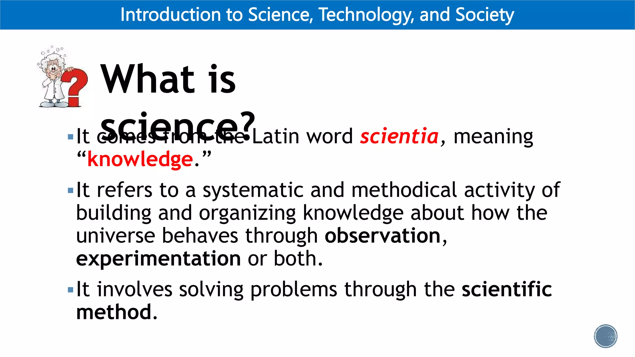 Introduction to Science, Technology, and Society
It comes from the Latin word scientia, meaning
“knowledge.”
It refers to a systematic and methodical activity of
building and organizing knowledge about how the
universe behaves through observation,
experimentation or both.
It involves solving problems through the scientific
method.
What is
science?
 