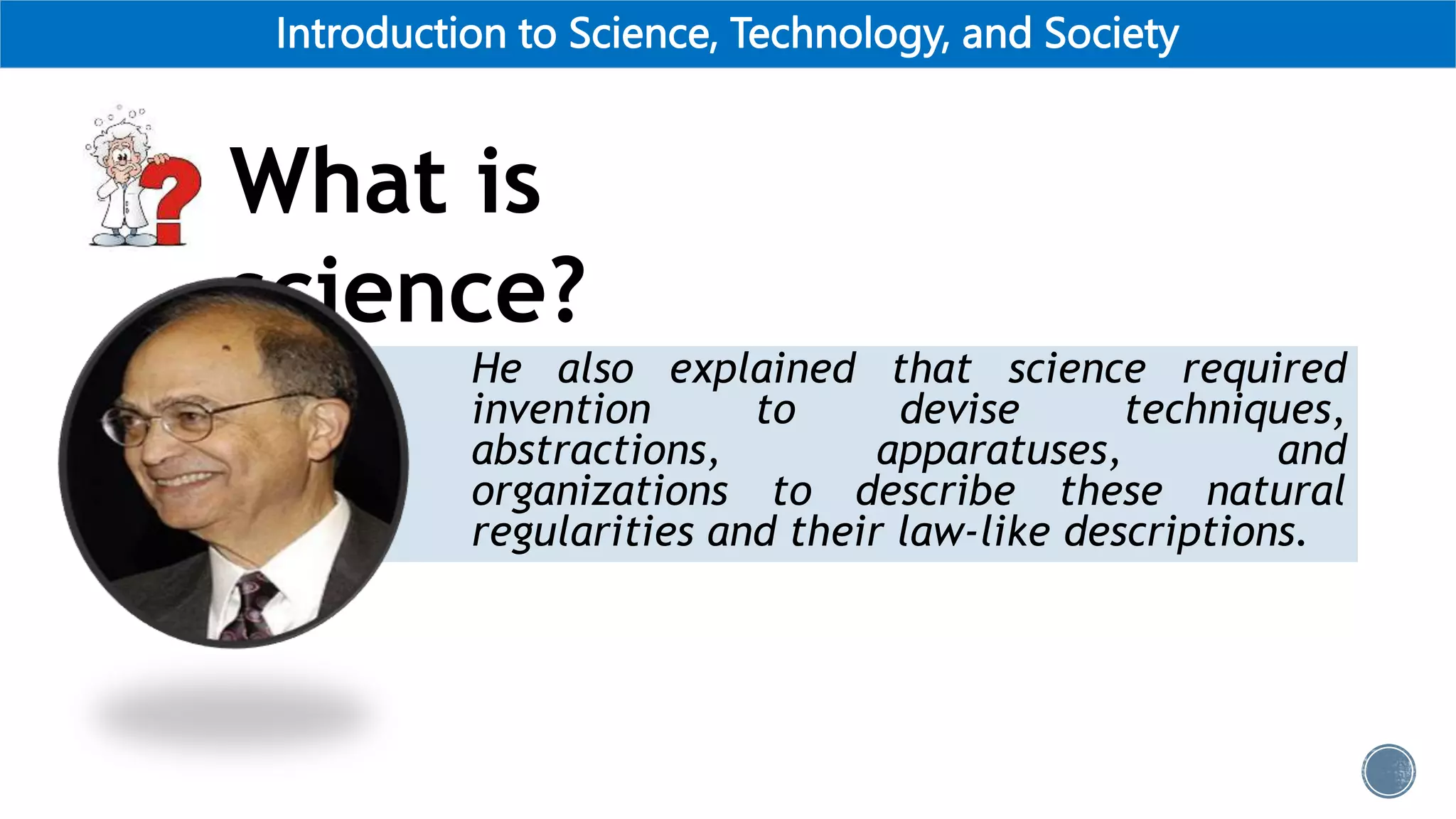 Introduction to Science, Technology, and Society
He also explained that science required
invention to devise techniques,
abstractions, apparatuses, and
organizations to describe these natural
regularities and their law-like descriptions.
What is
science?
 