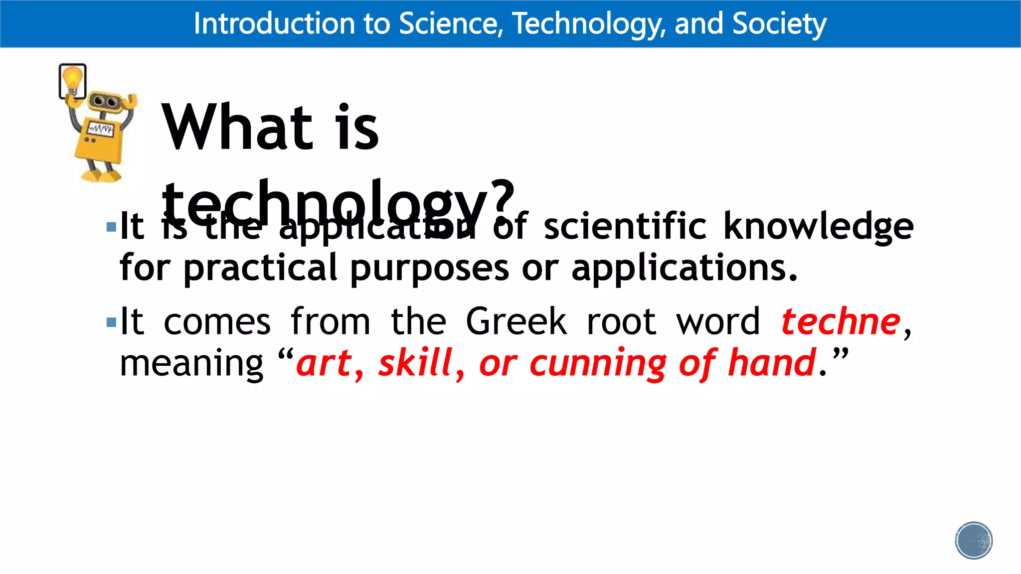 Introduction to Science, Technology, and Society
What is
technology?
It is the application of scientific knowledge
for practical purposes or applications.
It comes from the Greek root word techne,
meaning “art, skill, or cunning of hand.”
 
