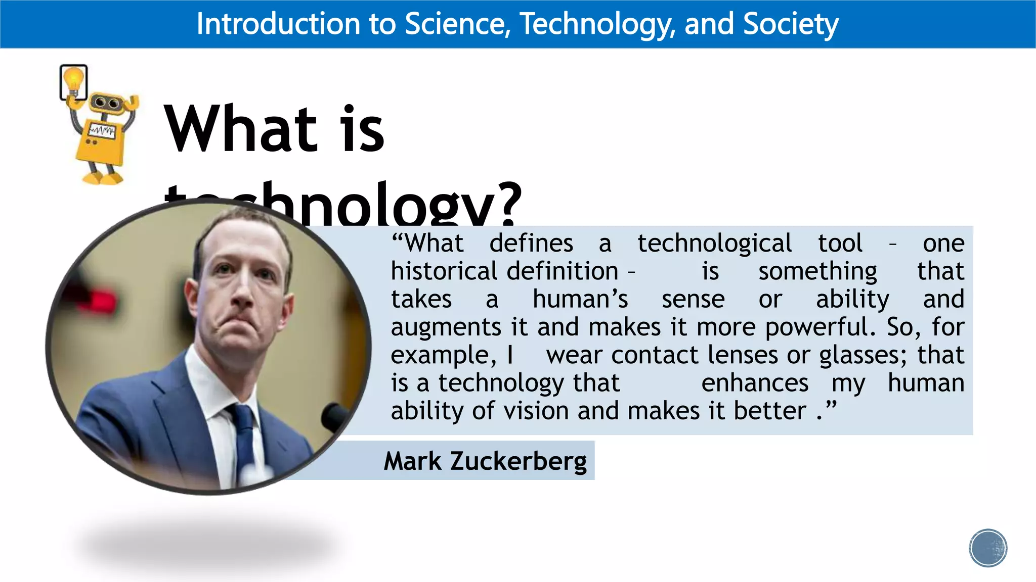 Introduction to Science, Technology, and Society
What is
technology?
Mark Zuckerberg
“What defines a technological tool – one
historical definition – is something that
takes a human’s sense or ability and
augments it and makes it more powerful. So, for
example, I wear contact lenses or glasses; that
is a technology that enhances my human
ability of vision and makes it better .”
 