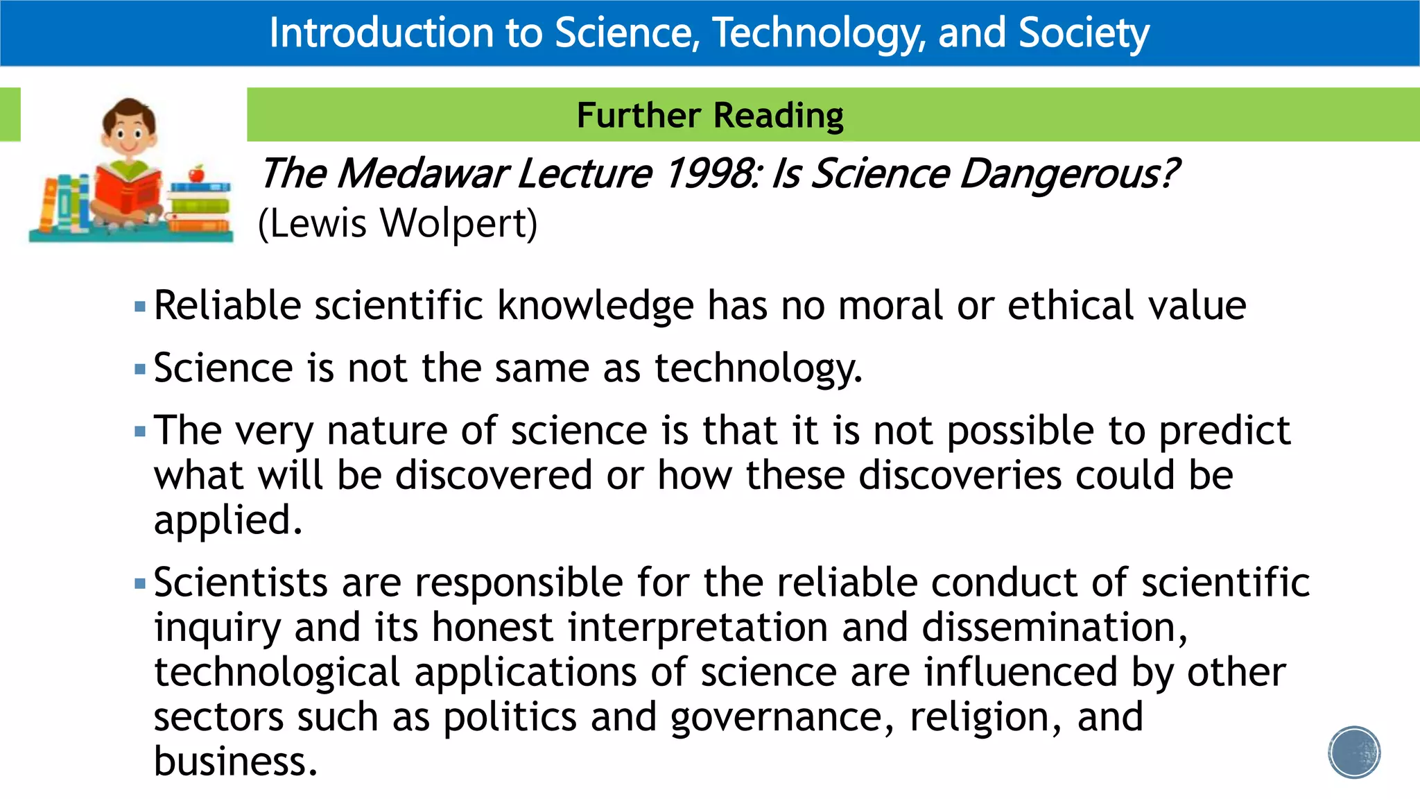 Further Reading
Introduction to Science, Technology, and Society
Reliable scientific knowledge has no moral or ethical value
Science is not the same as technology.
The very nature of science is that it is not possible to predict
what will be discovered or how these discoveries could be
applied.
Scientists are responsible for the reliable conduct of scientific
inquiry and its honest interpretation and dissemination,
technological applications of science are influenced by other
sectors such as politics and governance, religion, and
business.
The Medawar Lecture 1998: Is Science Dangerous?
(Lewis Wolpert)
 