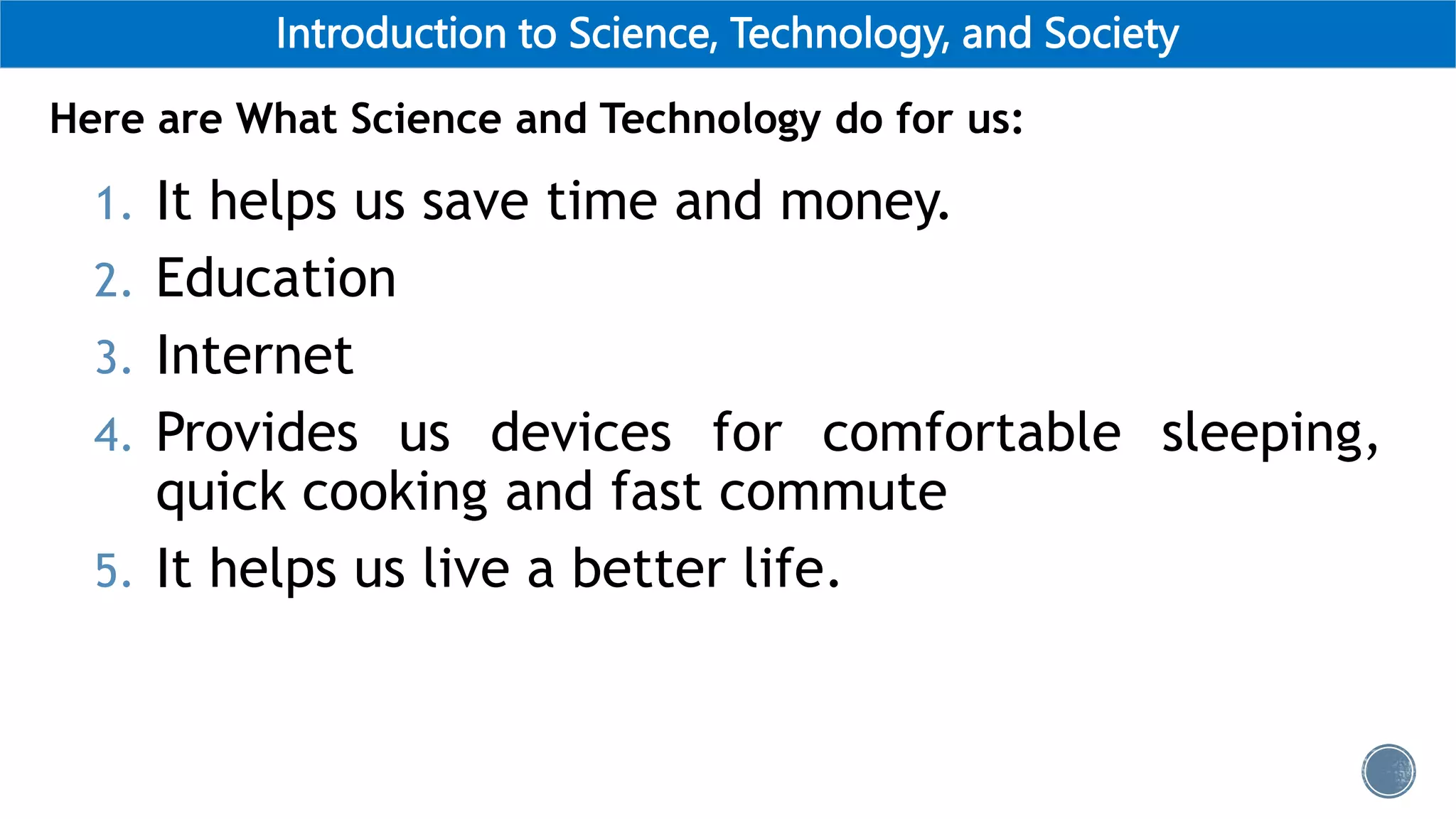 Introduction to Science, Technology, and Society
1. It helps us save time and money.
2. Education
3. Internet
4. Provides us devices for comfortable sleeping,
quick cooking and fast commute
5. It helps us live a better life.
Here are What Science and Technology do for us:
 