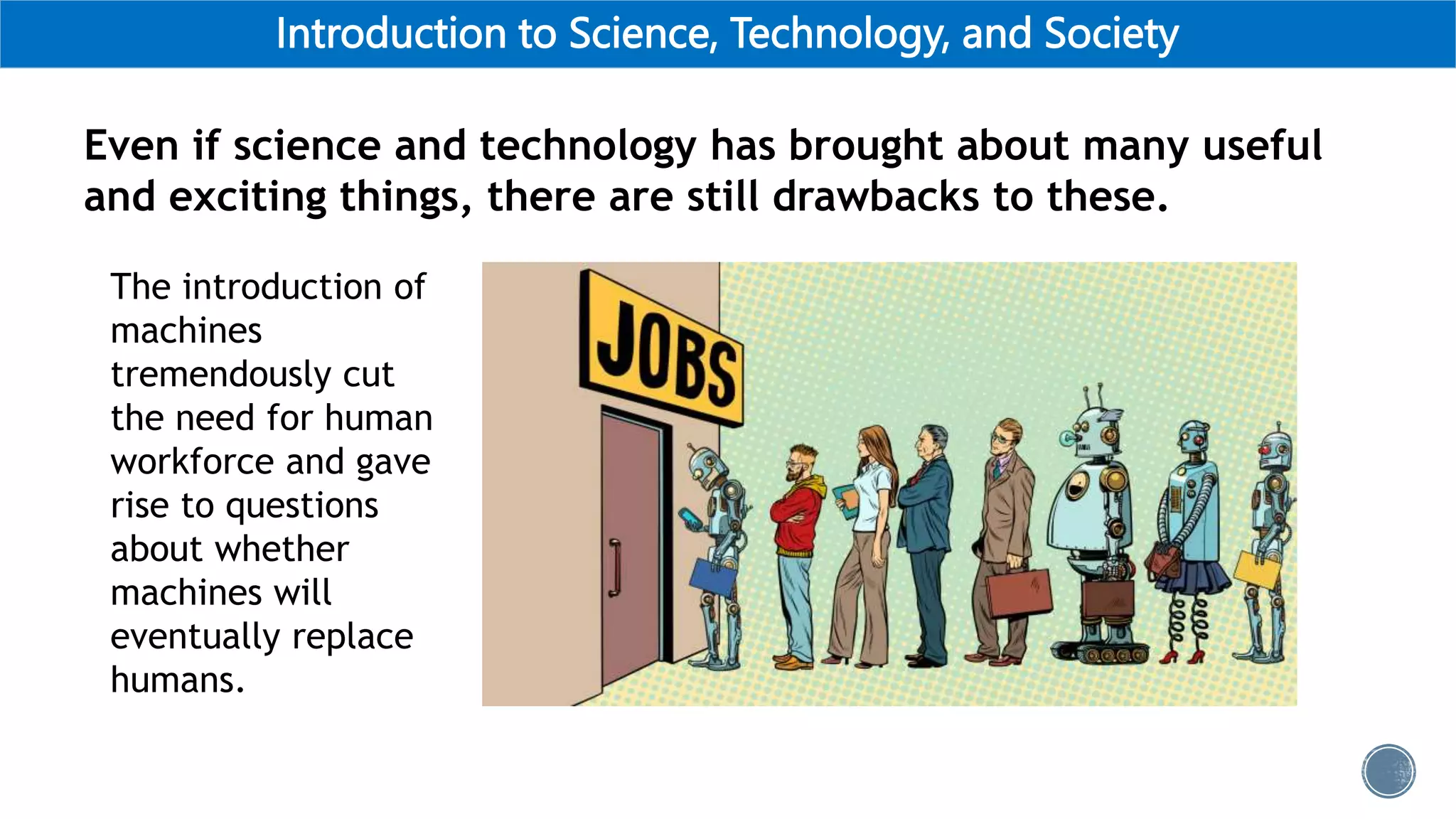 Introduction to Science, Technology, and Society
Even if science and technology has brought about many useful
and exciting things, there are still drawbacks to these.
The introduction of
machines
tremendously cut
the need for human
workforce and gave
rise to questions
about whether
machines will
eventually replace
humans.
 