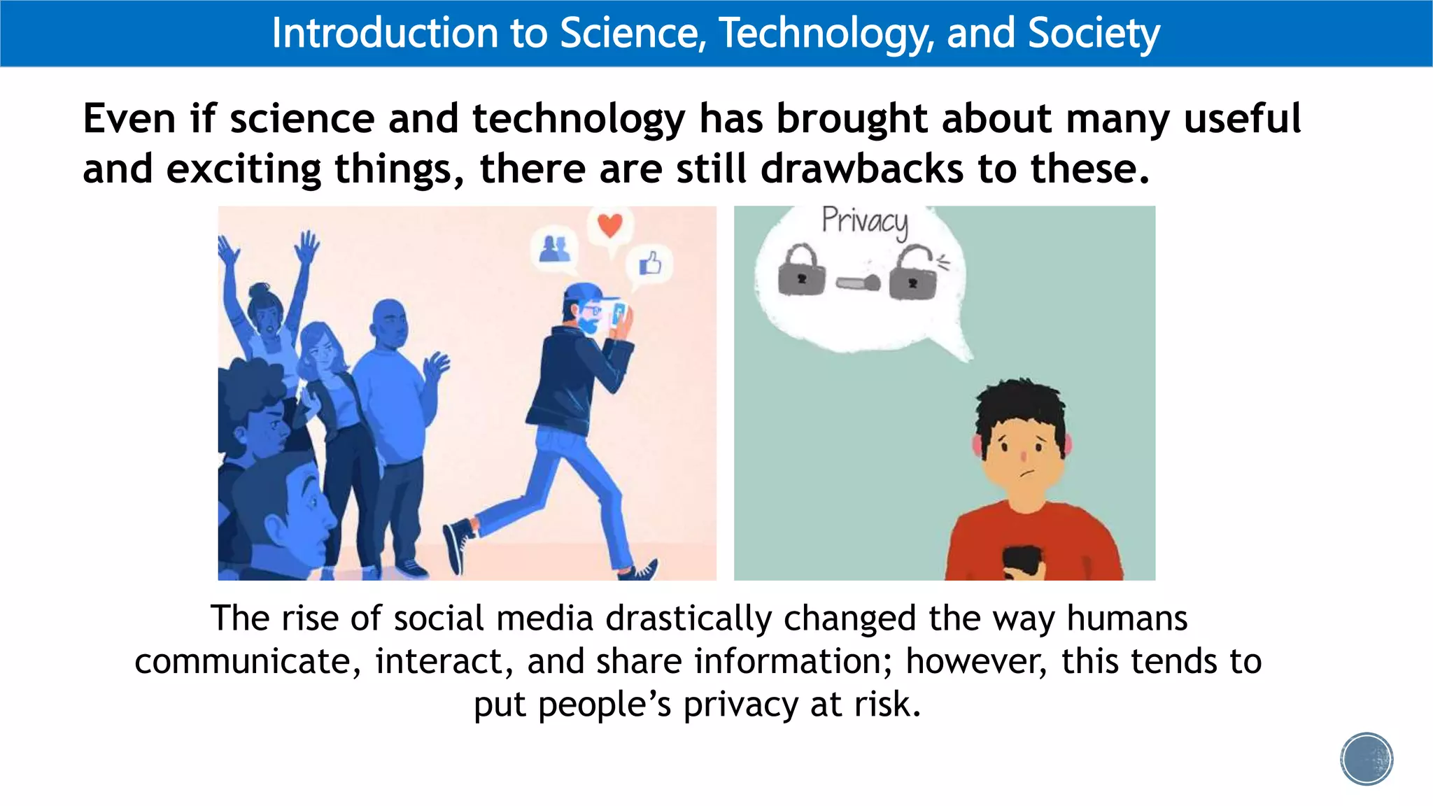 Introduction to Science, Technology, and Society
Even if science and technology has brought about many useful
and exciting things, there are still drawbacks to these.
The rise of social media drastically changed the way humans
communicate, interact, and share information; however, this tends to
put people’s privacy at risk.
 