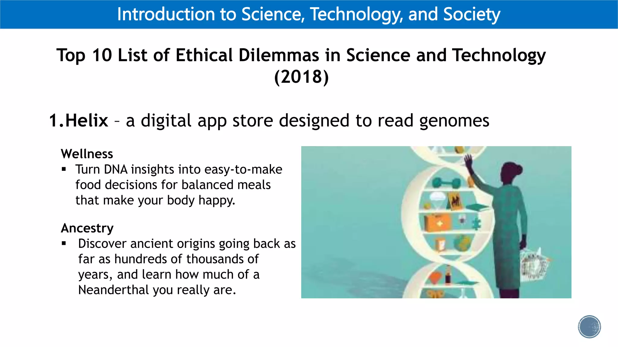 Introduction to Science, Technology, and Society
Top 10 List of Ethical Dilemmas in Science and Technology
(2018)
1.Helix – a digital app store designed to read genomes
Wellness
 Turn DNA insights into easy-to-make
food decisions for balanced meals
that make your body happy.
Ancestry
 Discover ancient origins going back as
far as hundreds of thousands of
years, and learn how much of a
Neanderthal you really are.
 