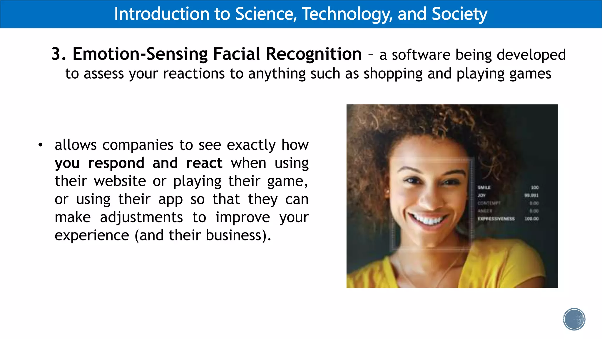 Introduction to Science, Technology, and Society
3. Emotion-Sensing Facial Recognition – a software being developed
to assess your reactions to anything such as shopping and playing games
• allows companies to see exactly how
you respond and react when using
their website or playing their game,
or using their app so that they can
make adjustments to improve your
experience (and their business).
 