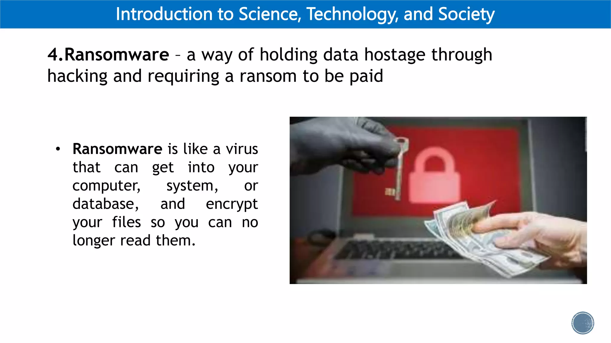 Introduction to Science, Technology, and Society
4.Ransomware – a way of holding data hostage through
hacking and requiring a ransom to be paid
• Ransomware is like a virus
that can get into your
computer, system, or
database, and encrypt
your files so you can no
longer read them.
 