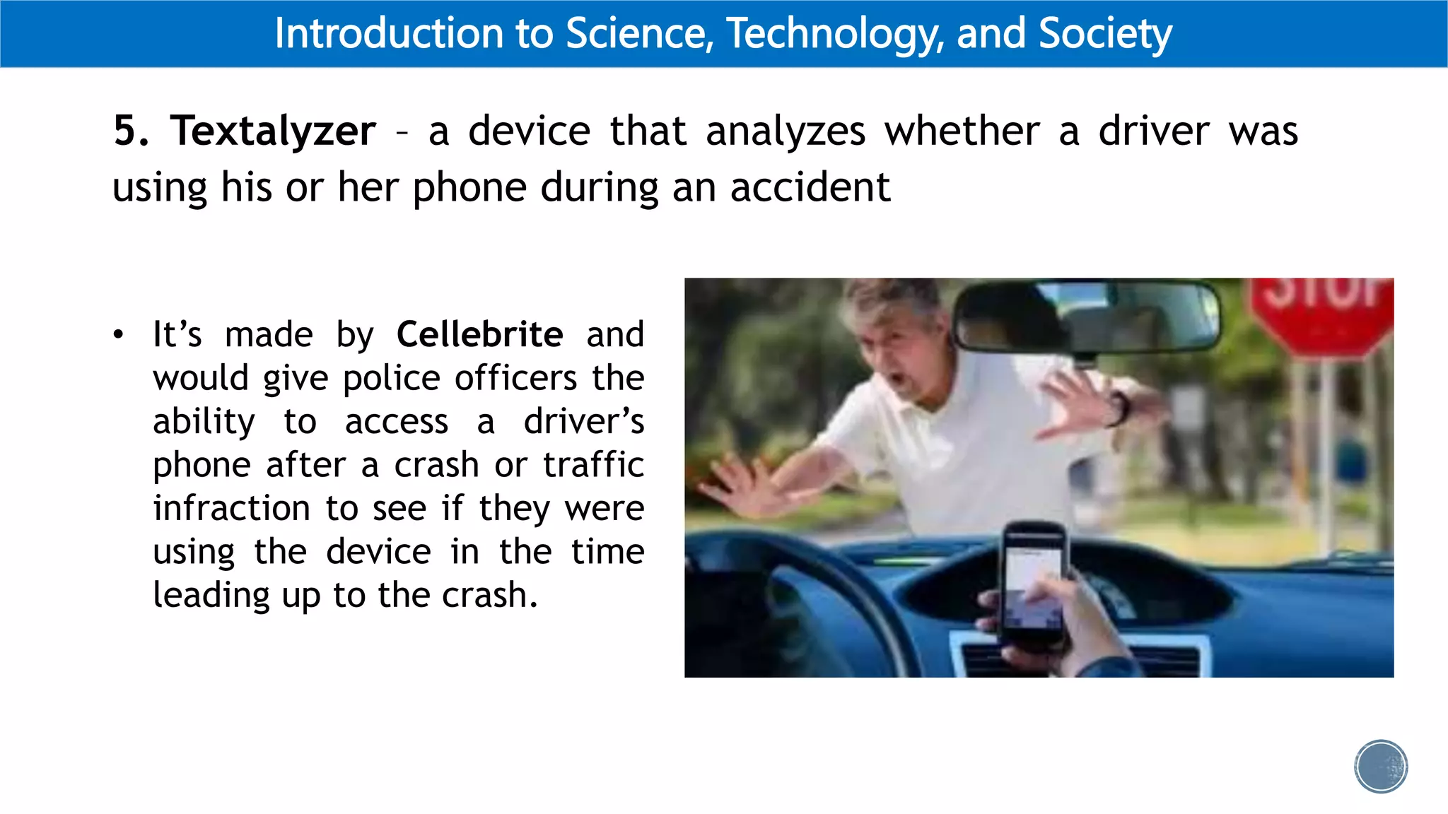 Introduction to Science, Technology, and Society
5. Textalyzer – a device that analyzes whether a driver was
using his or her phone during an accident
• It’s made by Cellebrite and
would give police officers the
ability to access a driver’s
phone after a crash or traffic
infraction to see if they were
using the device in the time
leading up to the crash.
 