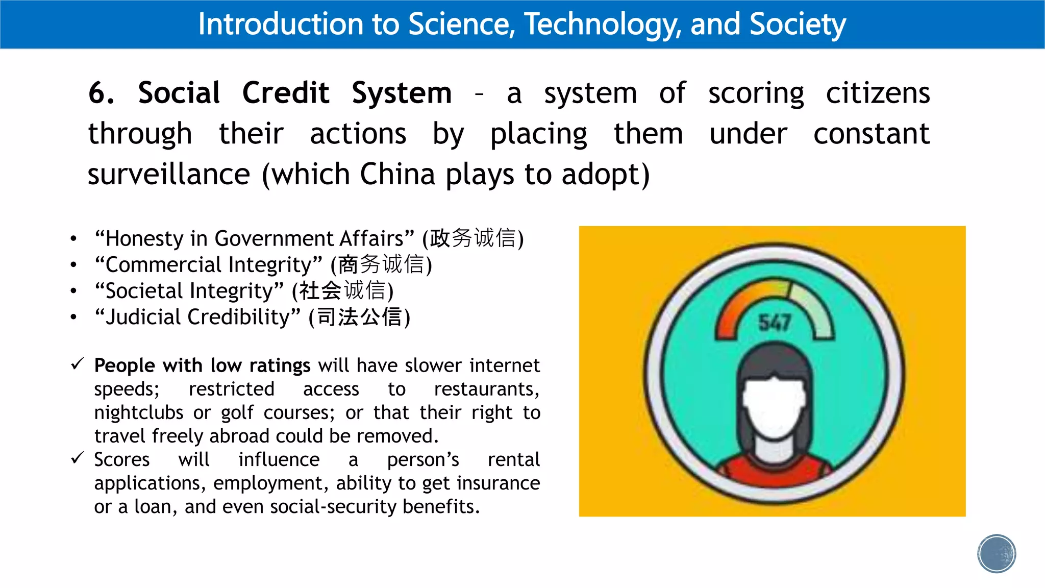 Introduction to Science, Technology, and Society
6. Social Credit System – a system of scoring citizens
through their actions by placing them under constant
surveillance (which China plays to adopt)
• “Honesty in Government Affairs” (政务诚信)
• “Commercial Integrity” (商务诚信)
• “Societal Integrity” (社会诚信)
• “Judicial Credibility” (司法公信)
 People with low ratings will have slower internet
speeds; restricted access to restaurants,
nightclubs or golf courses; or that their right to
travel freely abroad could be removed.
 Scores will influence a person’s rental
applications, employment, ability to get insurance
or a loan, and even social-security benefits.
 