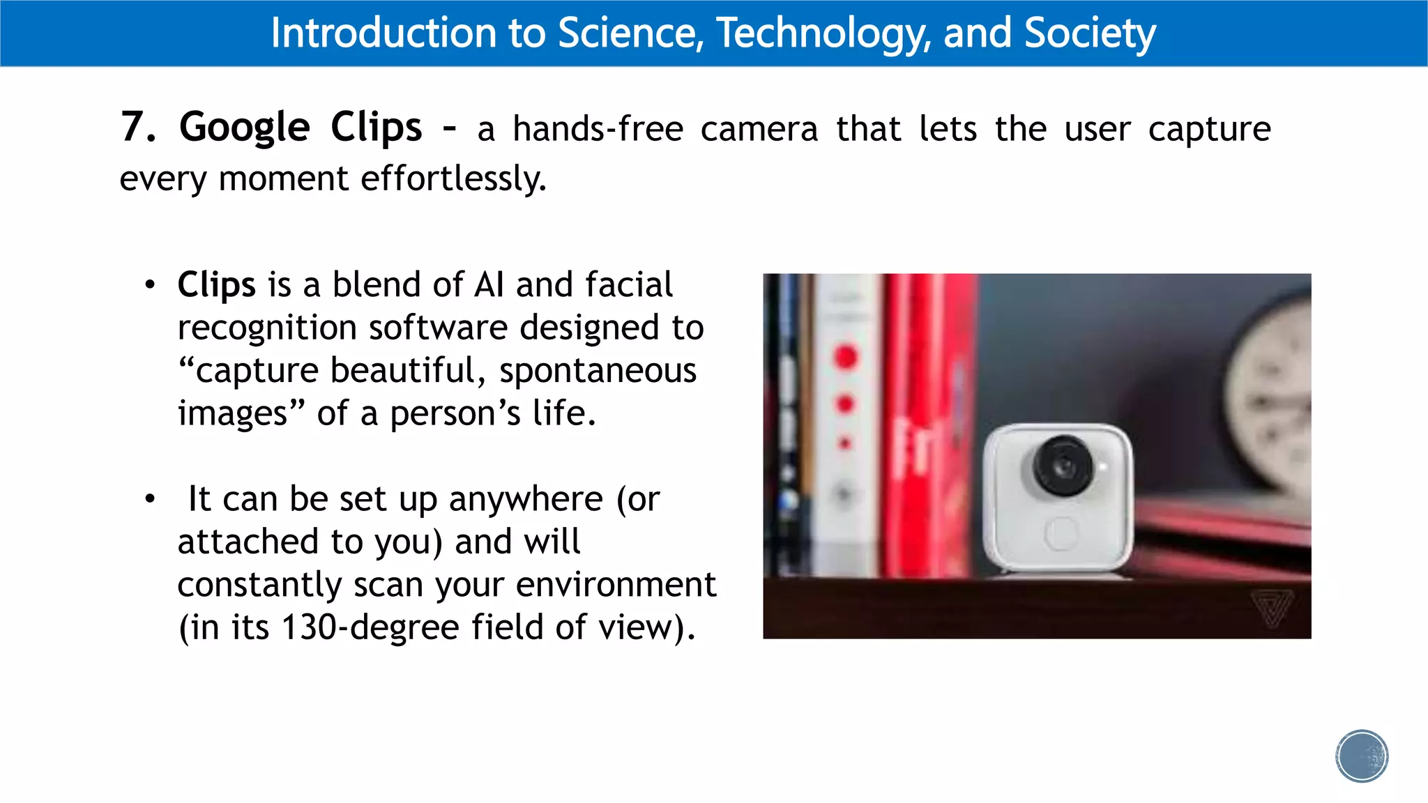 Introduction to Science, Technology, and Society
7. Google Clips – a hands-free camera that lets the user capture
every moment effortlessly.
• Clips is a blend of AI and facial
recognition software designed to
“capture beautiful, spontaneous
images” of a person’s life.
• It can be set up anywhere (or
attached to you) and will
constantly scan your environment
(in its 130-degree field of view).
 