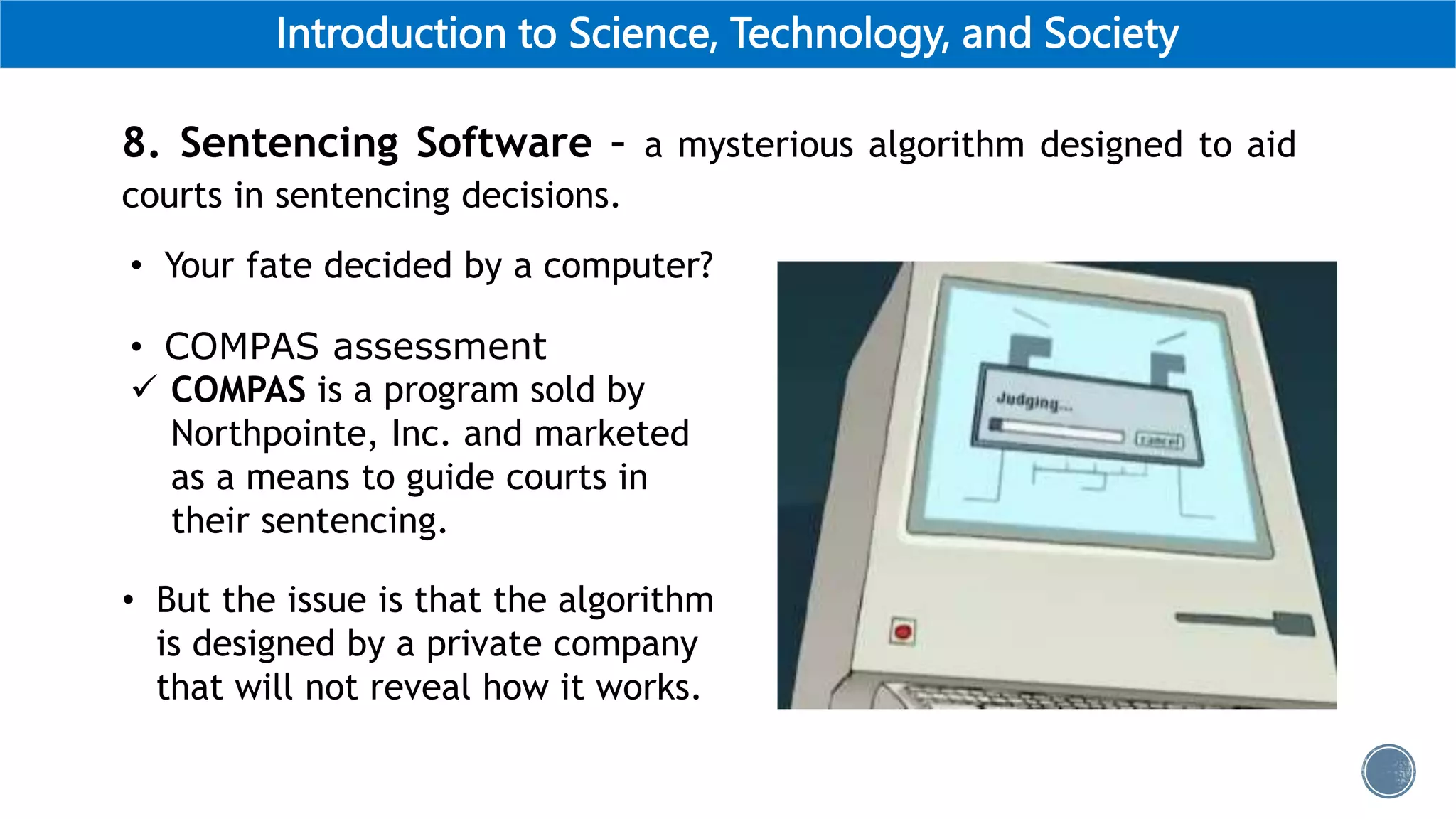 Introduction to Science, Technology, and Society
8. Sentencing Software – a mysterious algorithm designed to aid
courts in sentencing decisions.
• Your fate decided by a computer?
• COMPAS assessment
 COMPAS is a program sold by
Northpointe, Inc. and marketed
as a means to guide courts in
their sentencing.
• But the issue is that the algorithm
is designed by a private company
that will not reveal how it works.
 