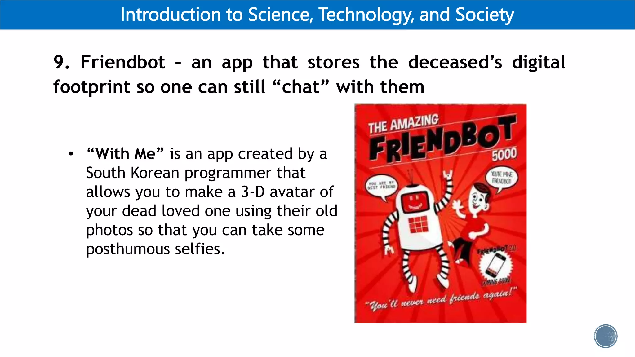Introduction to Science, Technology, and Society
9. Friendbot – an app that stores the deceased’s digital
footprint so one can still “chat” with them
• “With Me” is an app created by a
South Korean programmer that
allows you to make a 3-D avatar of
your dead loved one using their old
photos so that you can take some
posthumous selfies.
 