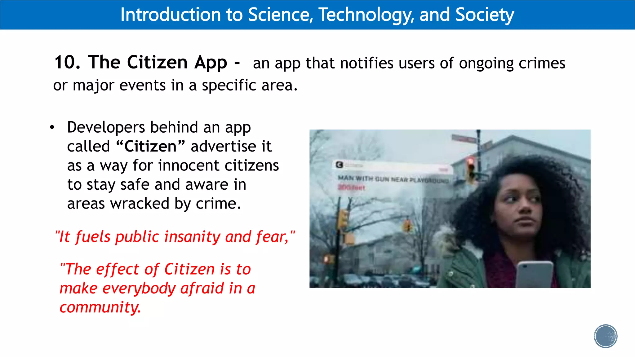 Introduction to Science, Technology, and Society
10. The Citizen App - an app that notifies users of ongoing crimes
or major events in a specific area.
• Developers behind an app
called “Citizen” advertise it
as a way for innocent citizens
to stay safe and aware in
areas wracked by crime.
"It fuels public insanity and fear,"
"The effect of Citizen is to
make everybody afraid in a
community.
 