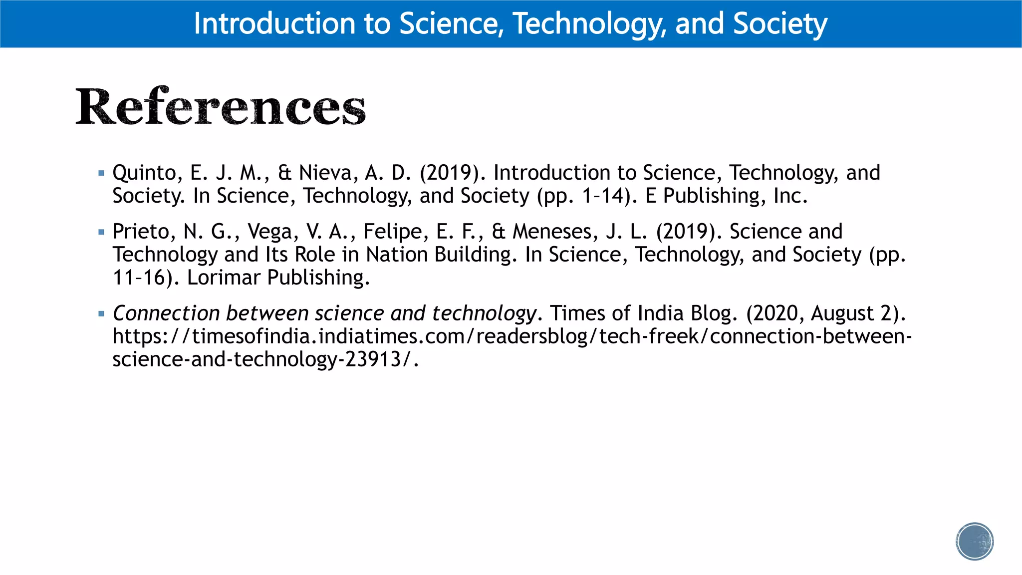  Quinto, E. J. M., & Nieva, A. D. (2019). Introduction to Science, Technology, and
Society. In Science, Technology, and Society (pp. 1–14). E Publishing, Inc.
 Prieto, N. G., Vega, V. A., Felipe, E. F., & Meneses, J. L. (2019). Science and
Technology and Its Role in Nation Building. In Science, Technology, and Society (pp.
11–16). Lorimar Publishing.
 Connection between science and technology. Times of India Blog. (2020, August 2).
https://timesofindia.indiatimes.com/readersblog/tech-freek/connection-between-
science-and-technology-23913/.
Introduction to Science, Technology, and Society
 