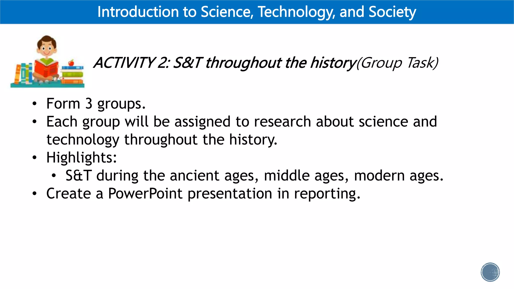 Introduction to Science, Technology, and Society
ACTIVITY 2: S&T throughout the history(Group Task)
• Form 3 groups.
• Each group will be assigned to research about science and
technology throughout the history.
• Highlights:
• S&T during the ancient ages, middle ages, modern ages.
• Create a PowerPoint presentation in reporting.
 